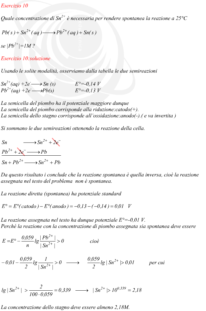 Usando le solite modalità, osserviamo dalla tabella le due semireazioni La semicella del piombo ha il potenziale maggiore dunque La semicella del piombo corrisponde alla riduzione:catodo(+). La semicella dello stagno corrisponde all’ossidazione:anodo(-).( e va invertita ) Si sommano le due semireazioni ottenendo la reazione della cella. Da questo risultato i conclude che la reazione spontanea è quella inversa, cioè la reazione assegnata nel testo del problema  non è spontanea. La reazione diretta (spontanea) ha potenziale standard La reazione assegnata nel testo ha dunque potenziale E°=-0,01 V. Perché la reazione con la concentrazione di piombo assegnata sia spontanea deve essere La concentrazione dello stagno deve essere almeno 2,18M.