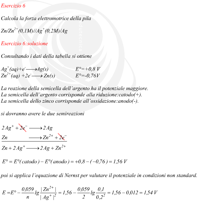 Consultando i dati della tabella si ottiene La reazione della semicella dell’argento ha il potenziale maggiore. La semicella dell’argento corrisponde alla riduzione:catodo(+). La semicella dello zinco corrisponde all’ossidazione:anodo(-). si dovranno avere le due semireazioni poi si applica l’equazione di Nernst per valutare il potenziale in condizioni non standard.