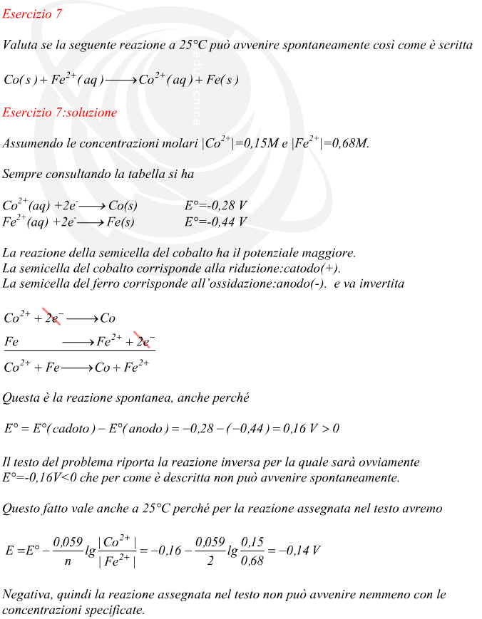 Assumendo le concentrazioni molari |Co2+|=0,15M e |Fe2+|=0,68M. Sempre consultando la tabella si ha La reazione della semicella del cobalto ha il potenziale maggiore. La semicella del cobalto corrisponde alla riduzione:catodo(+). La semicella del ferro corrisponde all’ossidazione:anodo(-).  e va invertita Questa è la reazione spontanea, anche perché Il testo del problema riporta la reazione inversa per la quale sarà ovviamente  E°=-0,16V<0 che per come è descritta non può avvenire spontaneamente. Questo fatto vale anche a 25°C perché per la reazione assegnata nel testo avremo Negativa, quindi la reazione assegnata nel testo non può avvenire nemmeno con le concentrazioni specificate.