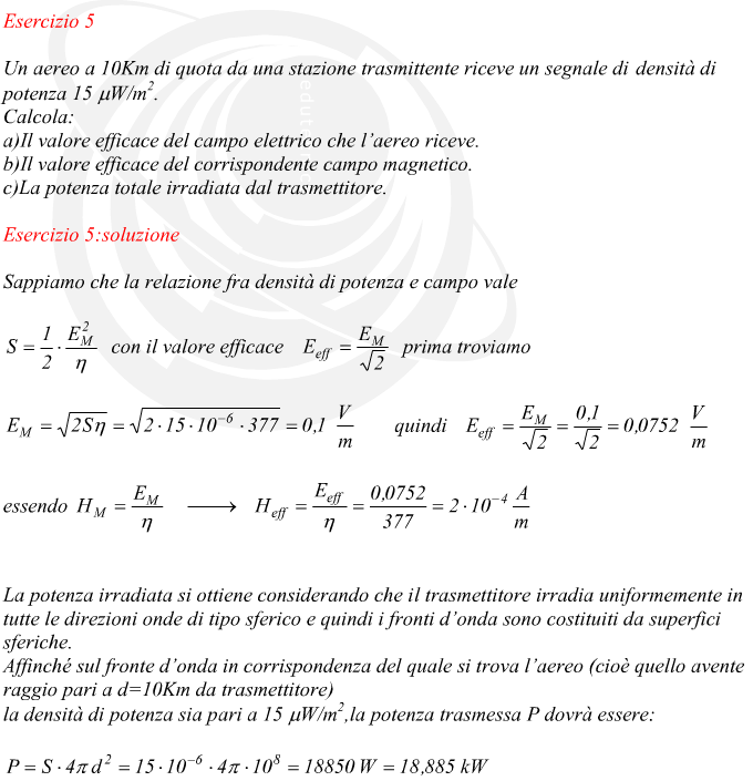 Sappiamo che la relazione fra densità di potenza e campo vale con il valore efficace prima troviamo quindi essendo La potenza irradiata si ottiene considerando che il trasmettitore irradia uniformemente in tutte le direzioni onde di tipo sferico e quindi i fronti d’onda sono costituiti da superfici sferiche. Affinché sul fronte d’onda in corrispondenza del quale si trova l’aereo (cioè quello avente raggio pari a d=10Km da trasmettitore) la densità di potenza sia pari a 15 ?W/m2,la potenza trasmessa P dovrà essere: