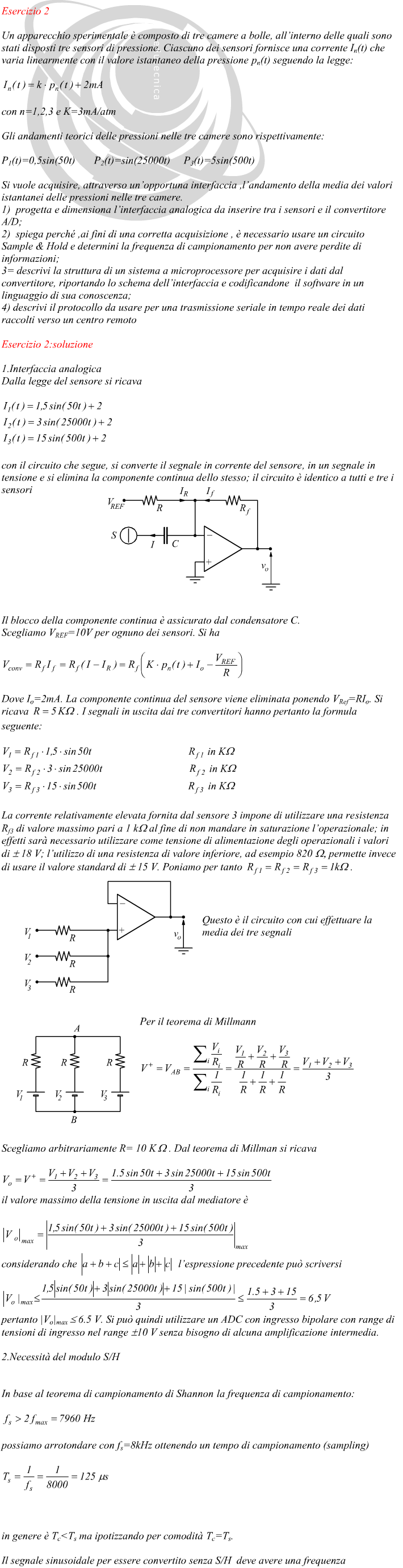 1.Interfaccia analogica Dalla legge del sensore si ricava con il circuito che segue, si converte il segnale in corrente del sensore, in un segnale in tensione e si elimina la componente continua dello stesso; il circuito è identico a tutti e tre i sensori Il blocco della componente continua è assicurato dal condensatore C. Scegliamo VREF=10V per ognuno dei sensori. Si ha Dove Io=2mA. La componente continua del sensore viene eliminata ponendo VRef=RIo. Si ricava  . I segnali in uscita dai tre convertitori hanno pertanto la formula seguente: La corrente relativamente elevata fornita dal sensore 3 impone di utilizzare una resistenza Rf3 di valore massimo pari a 1 k? al fine di non mandare in saturazione l’operazionale; in effetti sarà necessario utilizzare come tensione di alimentazione degli operazionali i valori di ? 18 V; l’utilizzo di una resistenza di valore inferiore, ad esempio 820 ???permette invece di usare il valore standard di ? 15 V. Poniamo per tanto  . Questo è il circuito con cui effettuare la me ia dei tre segnali Per il teorema di Millmann Scegliamo arbitrariamente R= 10 K . Dal teorema di Millman si ricava il valore massimo della tensione in uscita dal mediatore è considerando che  l’espressione precedente può scriversi pertanto |Vo|max = 6.5 V. Si può quindi utilizzare un ADC con ingresso bipolare con range di tensioni di ingresso nel range 10 V senza bisogno di alcuna amplificazione intermedia.