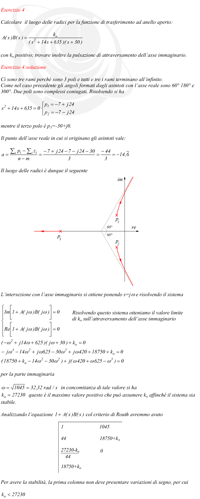 Ci sono tre rami perché sono 3 poli e tutti e tre i rami terminano all’infinito. Come nel caso precedente gli angoli formati dagli asintoti con l’asse reale sono 60° 180° e 300°. Due poli sono complessi coniugati. Risolvendo si ha mentre il terzo polo è p3=-30+j0. Il punto dell’asse reale in cui si originano gli asintoti vale: Il luogo delle radici è dunque il seguente L’intersezione con l’asse immaginario si ottiene ponendo s=j? e risolvendo il sistema Risolvendo questo sistema otteniamo il valore limite di ko sull’attraversamento dell’asse immaginario per la parte immaginaria in concomitanza di tale valore si ha questo è il massimo valore positivo che può assumere ko affinché il sistema sia stabile. Analizzando l’equazione   col criterio di Routh avremmo avuto Per avere la stabilità, la prima colonna non deve presentare variazioni di segno, per cui