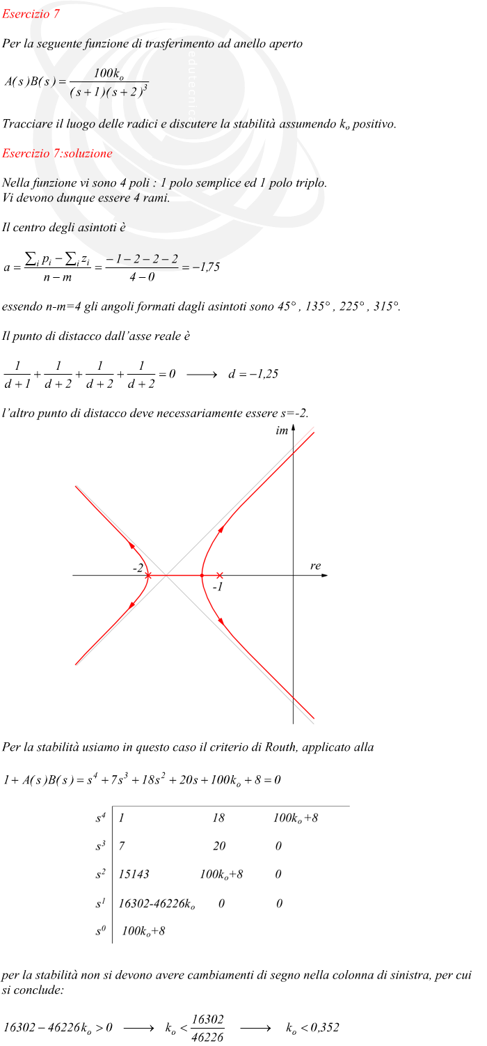 Nella funzione vi sono 4 poli : 1 polo semplice ed 1 polo triplo. Vi devono dunque essere 4 rami. Il centro degli asintoti è essendo n-m=4 gli angoli formati dagli asintoti sono 45° , 135° , 225° , 315°. Il punto di distacco dall’asse reale è l’altro punto di distacco deve necessariamente essere s=-2. Per la stabilità usiamo in questo caso il criterio di Routh, applicato alla per la stabilità non si devono avere cambiamenti di segno nella colonna di sinistra, per cui si conclude:
